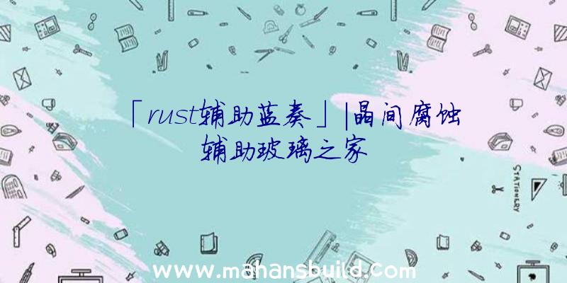 「rust辅助蓝奏」|晶间腐蚀辅助玻璃之家